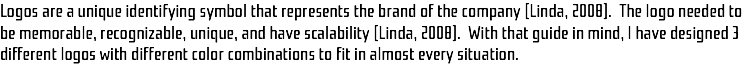 Logos are a unique identifying symbol that represents the brand of the company (Linda, 2008). The logo needed to be memorable, recognizable, unique, and have scalability (Linda, 2008). With that guide in mind, I have designed 3 different logos with different color combinations to fit in almost every situation. 