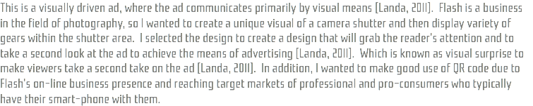 This is a visually driven ad, where the ad communicates primarily by visual means (Landa, 2011). Flash is a business in the field of photography, so I wanted to create a unique visual of a camera shutter and then display variety of gears within the shutter area. I selected the design to create a design that will grab the reader's attention and to take a second look at the ad to achieve the means of advertising (Landa, 2011). Which is known as visual surprise to make viewers take a second take on the ad (Landa, 2011). In addition, I wanted to make good use of QR code due to Flash's on-line business presence and reaching target markets of professional and pro-consumers who typically have their smart-phone with them. 
